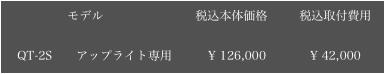 　　        モデル　　　　　　　  税込本体価格　　  税込取付費用

　QT-2S　　アップライト専用         ¥ 126,000           ¥ 42,000

￼