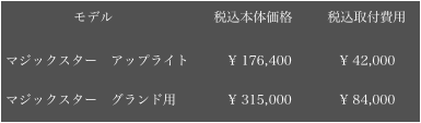 　　        モデル　　　　　　　  税込本体価格　　  税込取付費用

マジックスター　アップライト         ¥ 176,400           ¥ 42,000

マジックスター　グランド用　　　   ¥ 315,000           ¥ 84,000￼